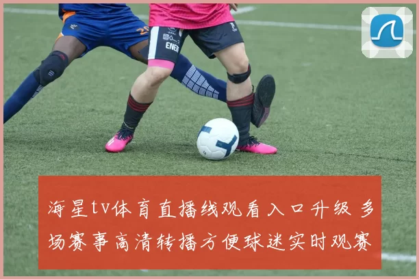 海星tv体育直播线观看入口升级 多场赛事高清转播方便球迷实时观赛