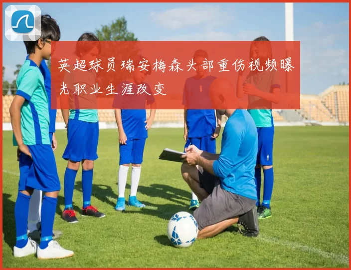 英超球员瑞安梅森头部重伤视频曝光职业生涯改变