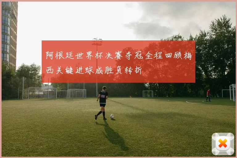 阿根廷世界杯决赛夺冠全程回顾梅西关键进球成胜负转折