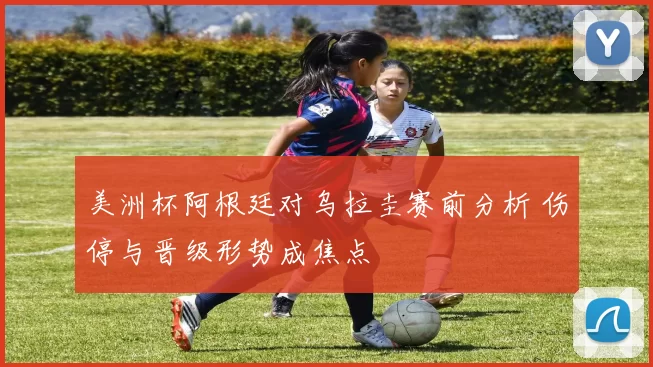 美洲杯阿根廷对乌拉圭赛前分析 伤停与晋级形势成焦点