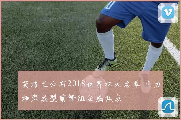 英格兰公布2018世界杯大名单 主力框架成型前锋组合成焦点