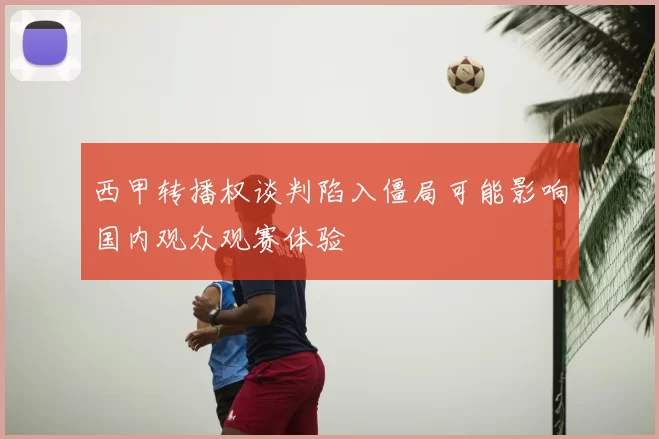 西甲转播权谈判陷入僵局可能影响国内观众观赛体验