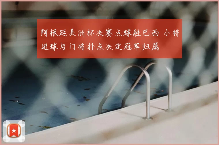 阿根廷美洲杯决赛点球胜巴西 小将进球与门将扑点决定冠军归属