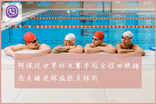 阿根廷世界杯决赛夺冠全程回顾梅西关键进球成胜负转折