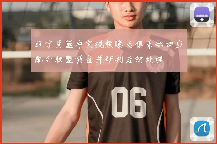 辽宁男篮冲突视频曝光俱乐部回应配合联盟调查并研判后续处理