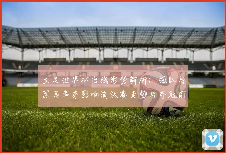 女足世界杯出线形势解析：强队与黑马争夺影响淘汰赛走势与夺冠前景