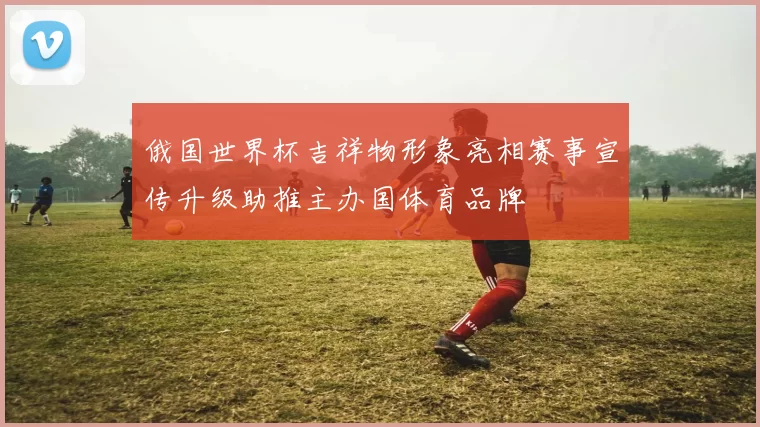 俄国世界杯吉祥物形象亮相赛事宣传升级助推主办国体育品牌