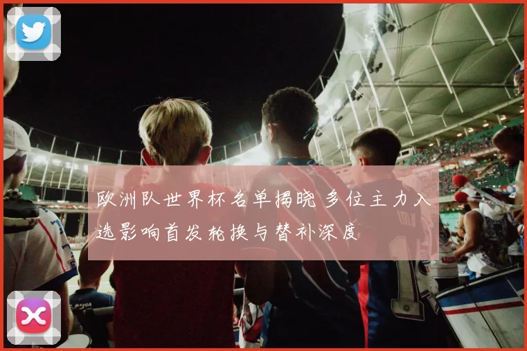 欧洲队世界杯名单揭晓 多位主力入选影响首发轮换与替补深度