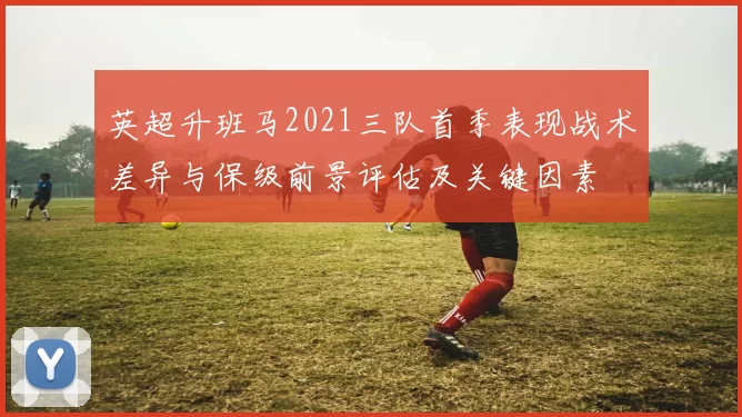 英超升班马2021三队首季表现战术差异与保级前景评估及关键因素