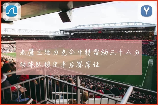 老鹰主场力克公牛特雷杨三十八分助球队锁定季后赛席位