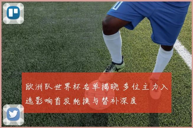 欧洲队世界杯名单揭晓 多位主力入选影响首发轮换与替补深度