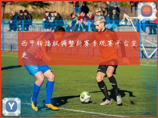 西甲转播权调整新赛季观赛平台变更