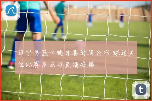 辽宁男篮今晚开赛时间公布 球迷关注比赛看点与直播安排