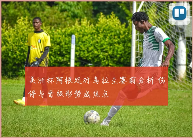 美洲杯阿根廷对乌拉圭赛前分析 伤停与晋级形势成焦点