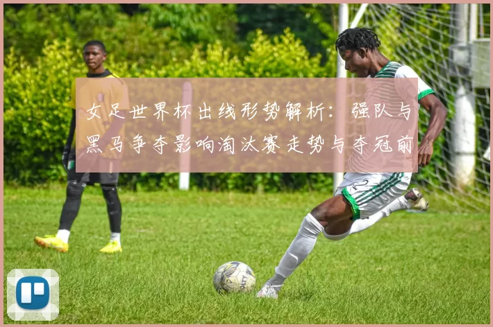 女足世界杯出线形势解析：强队与黑马争夺影响淘汰赛走势与夺冠前景