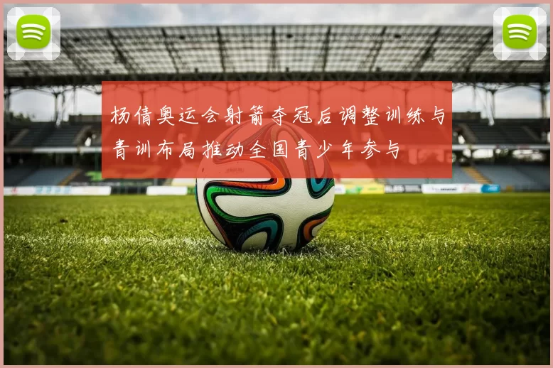 杨倩奥运会射箭夺冠后调整训练与青训布局推动全国青少年参与