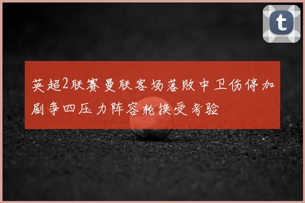 英超2联赛曼联客场落败中卫伤停加剧争四压力阵容轮换受考验