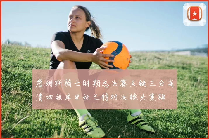 詹姆斯骑士时期总决赛关键三分高清回放库里杜兰特对决镜头集锦