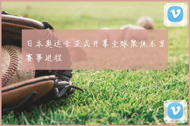 日本奥运会正式开幕全球聚焦东京赛事进程