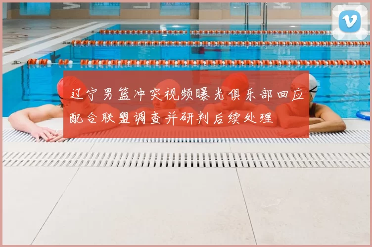 辽宁男篮冲突视频曝光俱乐部回应配合联盟调查并研判后续处理